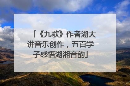 《九歌》作者湖大讲音乐创作，五百学子感悟湖湘音韵