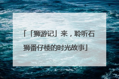 「狮游记」来，聆听石狮番仔楼的时光故事