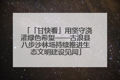 「甘快看」用坚守浇灌绿色希望——古浪县八步沙林场持续推进生态文明建设见闻
