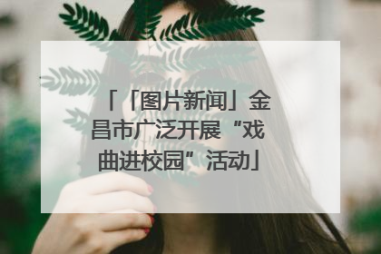 「图片新闻」金昌市广泛开展“戏曲进校园”活动