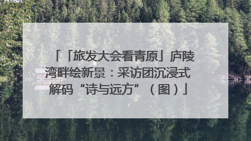 「旅发大会看青原」庐陵湾畔绘新景：采访团沉浸式解码“诗与远方”（图）