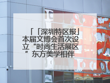 「深圳特区报」本届文博会首次设立“时尚生活展区”东方美学相伴 时尚生活呈现