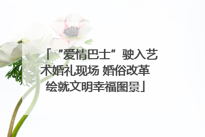 “爱情巴士”驶入艺术婚礼现场 婚俗改革绘就文明幸福图景