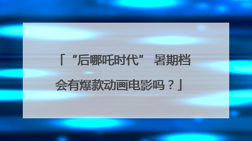 “后哪吒时代” 暑期档会有爆款动画电影吗？