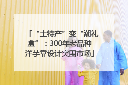 “土特产”变“潮礼盒”：300年老品种洋芋靠设计突围市场