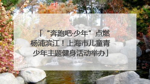 “奔跑吧·少年”点燃杨浦滨江！上海市儿童青少年主题健身活动举办