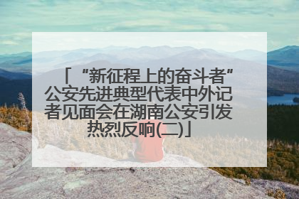“新征程上的奋斗者”公安先进典型代表中外记者见面会在湖南公安引发热烈反响(二)