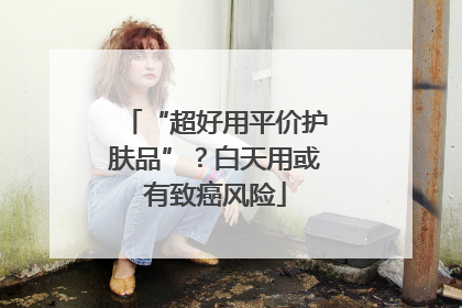 “超好用平价护肤品”？白天用或有致癌风险