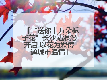 “送你十万朵栀子花”长沙站浪漫开启 以花为媒传递城市温情