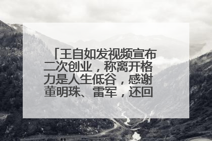 王自如发视频宣布二次创业，称离开格力是人生低谷，感谢董明珠、雷军，还回应了“工资条”：清楚自己要什么……