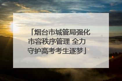 烟台市城管局强化市容秩序管理 全力守护高考考生逐梦