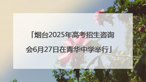 烟台2025年高考招生咨询会6月27日在青华中学举行