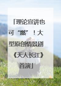 理论宣讲也可“燃”！大型原创情景剧《天人长江》首演