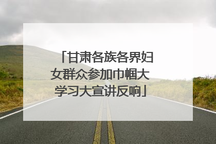 甘肃各族各界妇女群众参加巾帼大学习大宣讲反响