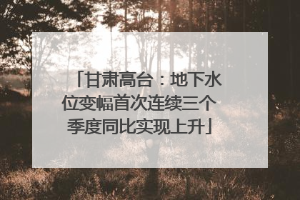 甘肃高台：地下水位变幅首次连续三个季度同比实现上升