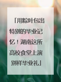 用粽叶包出特别的毕业记忆！湖南这所高校食堂上演别样毕业礼
