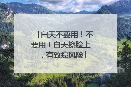 白天不要用！不要用！白天擦脸上，有致癌风险