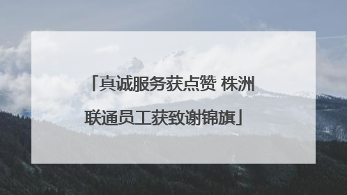 真诚服务获点赞 株洲联通员工获致谢锦旗