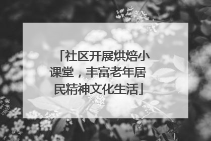 社区开展烘焙小课堂，丰富老年居民精神文化生活