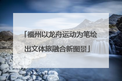 福州以龙舟运动为笔绘出文体旅融合新图景