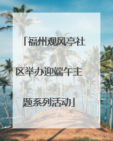 福州观风亭社区举办迎端午主题系列活动