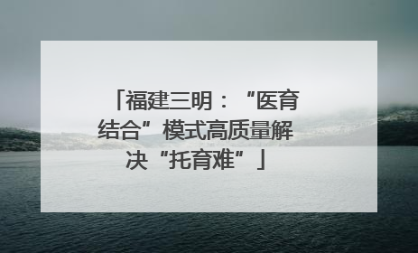 福建三明：“医育结合”模式高质量解决“托育难”