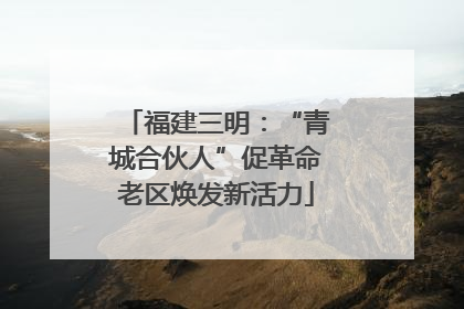 福建三明：“青城合伙人”促革命老区焕发新活力