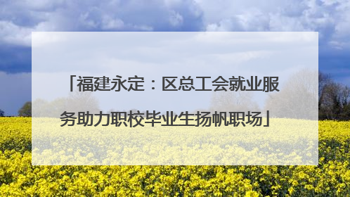 福建永定：区总工会就业服务助力职校毕业生扬帆职场