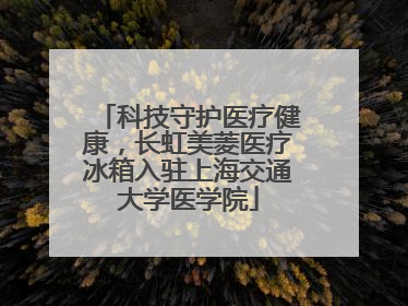 科技守护医疗健康，长虹美菱医疗冰箱入驻上海交通大学医学院