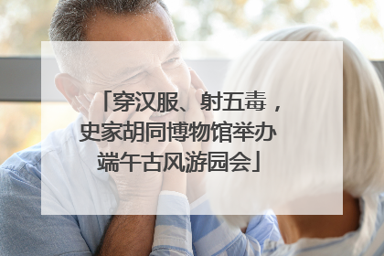 穿汉服、射五毒，史家胡同博物馆举办端午古风游园会