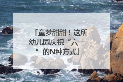 童梦甜甜！这所幼儿园庆祝“六一”的N种方式
