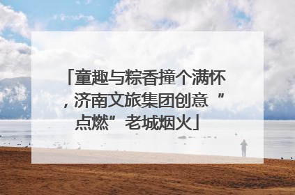 童趣与粽香撞个满怀，济南文旅集团创意“点燃”老城烟火