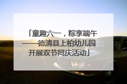 童趣六一，粽享端午——德清县上柏幼儿园开展双节同庆活动