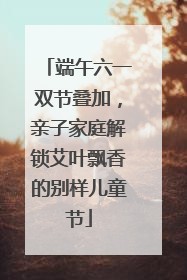 端午六一双节叠加，亲子家庭解锁艾叶飘香的别样儿童节
