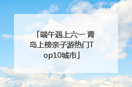 端午遇上六一 青岛上榜亲子游热门Top10城市