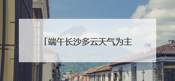 端午长沙多云天气为主，雨水天天“打卡”