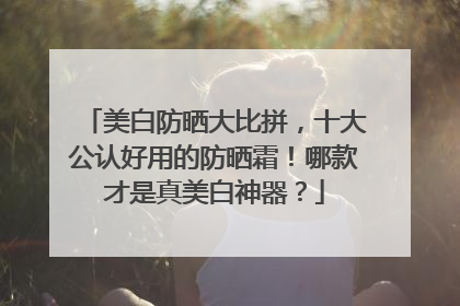 美白防晒大比拼，十大公认好用的防晒霜！哪款才是真美白神器？