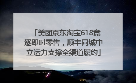美团京东淘宝618竞逐即时零售，顺丰同城中立运力支撑全渠道履约