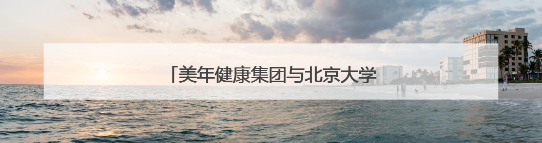 美年健康集团与北京大学医学部签署战略合作协议