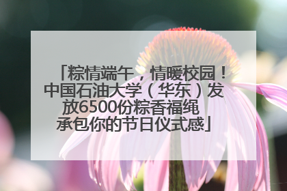 粽情端午，情暖校园！中国石油大学（华东）发放6500份粽香福绳 承包你的节日仪式感