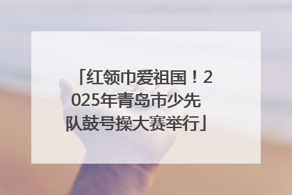 红领巾爱祖国！2025年青岛市少先队鼓号操大赛举行