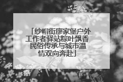纱帽街廖家堡户外工作者驿站粽叶飘香 民俗传承与城市温情双向奔赴