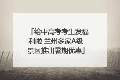 给中高考考生发福利啦 兰州多家A级景区推出暑期优惠