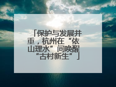 保护与发展并重，杭州在“依山理水”间唤醒“古村新生”