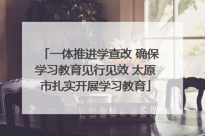 一体推进学查改 确保学习教育见行见效 太原市扎实开展学习教育