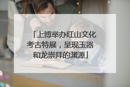上博举办红山文化考古特展，呈现玉器和龙崇拜的渊源