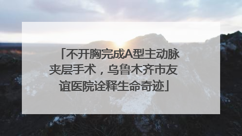 不开胸完成A型主动脉夹层手术，乌鲁木齐市友谊医院诠释生命奇迹