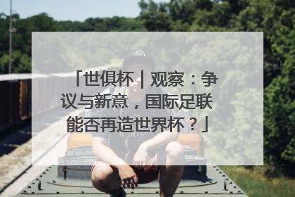 世俱杯｜观察：争议与新意，国际足联能否再造世界杯？