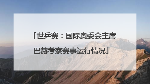 世乒赛：国际奥委会主席巴赫考察赛事运行情况