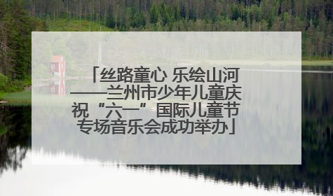 丝路童心 乐绘山河——兰州市少年儿童庆祝“六一”国际儿童节专场音乐会成功举办